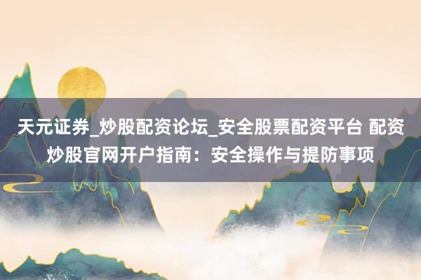 天元证券_炒股配资论坛_安全股票配资平台 配资炒股官网开户指南：安全操作与提防事项