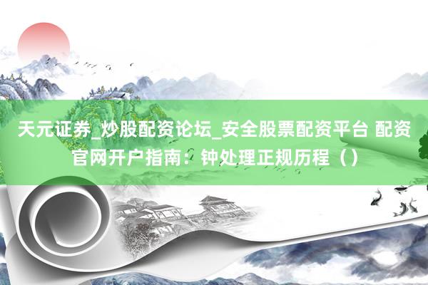天元证券_炒股配资论坛_安全股票配资平台 配资官网开户指南：钟处理正规历程（）