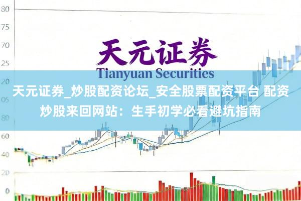 天元证券_炒股配资论坛_安全股票配资平台 配资炒股来回网站：生手初学必看避坑指南