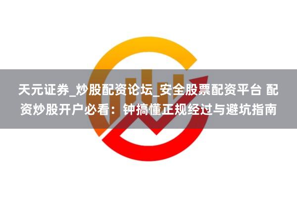 天元证券_炒股配资论坛_安全股票配资平台 配资炒股开户必看：钟搞懂正规经过与避坑指南