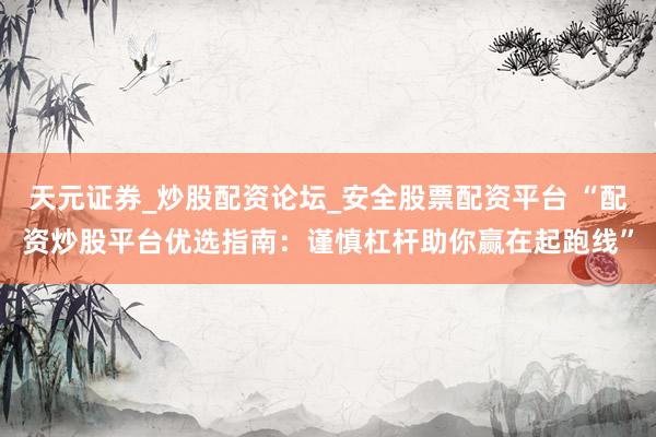 天元证券_炒股配资论坛_安全股票配资平台 “配资炒股平台优选指南：谨慎杠杆助你赢在起跑线”