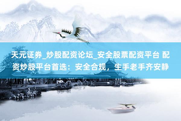 天元证券_炒股配资论坛_安全股票配资平台 配资炒股平台首选：安全合规，生手老手齐安静