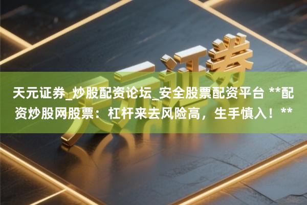天元证券_炒股配资论坛_安全股票配资平台 **配资炒股网股票：杠杆来去风险高，生手慎入！**