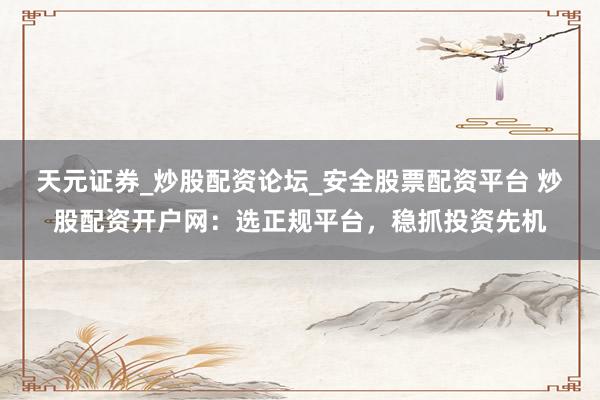 天元证券_炒股配资论坛_安全股票配资平台 炒股配资开户网：选正规平台，稳抓投资先机
