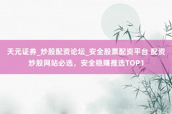 天元证券_炒股配资论坛_安全股票配资平台 配资炒股网站必选，安全稳赚推选TOP1