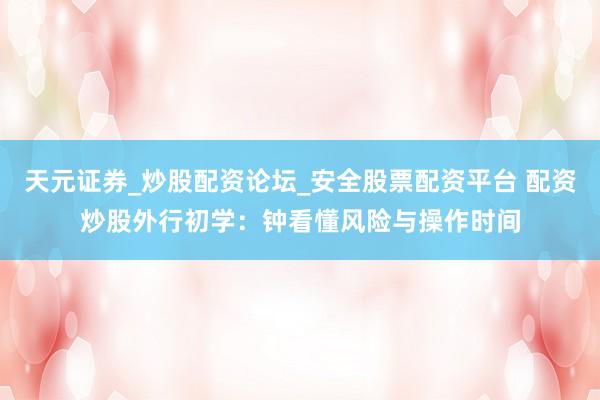 天元证券_炒股配资论坛_安全股票配资平台 配资炒股外行初学：钟看懂风险与操作时间