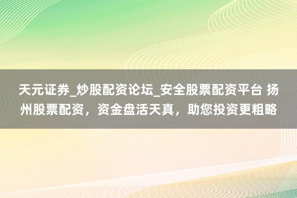天元证券_炒股配资论坛_安全股票配资平台 扬州股票配资，资金盘活天真，助您投资更粗略