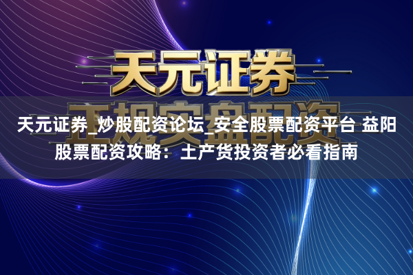 天元证券_炒股配资论坛_安全股票配资平台 益阳股票配资攻略：土产货投资者必看指南