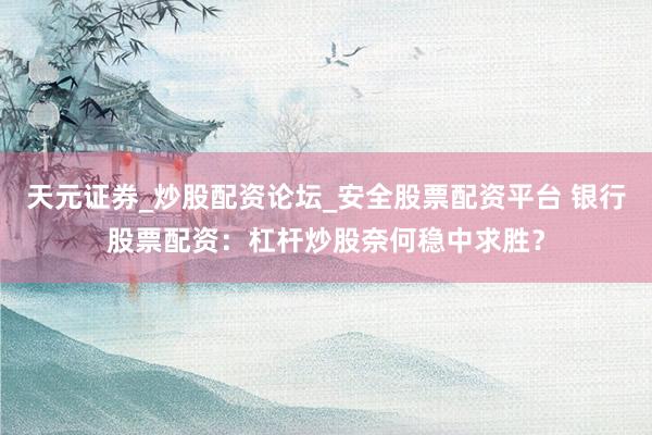 天元证券_炒股配资论坛_安全股票配资平台 银行股票配资：杠杆炒股奈何稳中求胜？