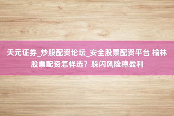 天元证券_炒股配资论坛_安全股票配资平台 榆林股票配资怎样选？躲闪风险稳盈利