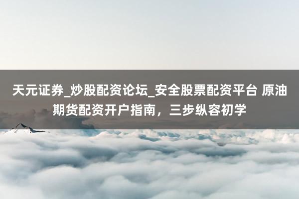 天元证券_炒股配资论坛_安全股票配资平台 原油期货配资开户指南，三步纵容初学