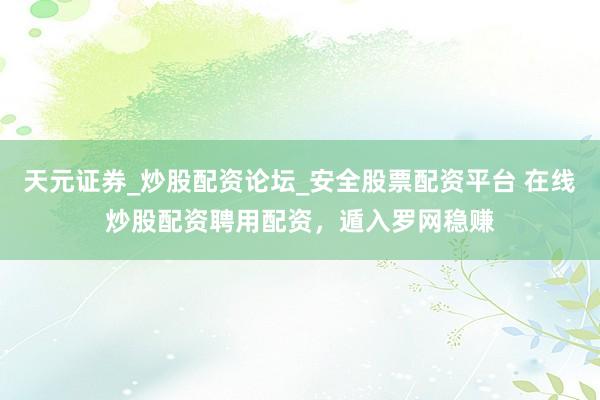 天元证券_炒股配资论坛_安全股票配资平台 在线炒股配资聘用配资，遁入罗网稳赚