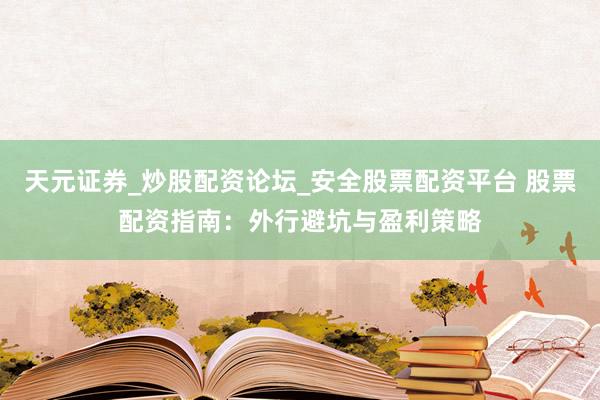 天元证券_炒股配资论坛_安全股票配资平台 股票配资指南：外行避坑与盈利策略