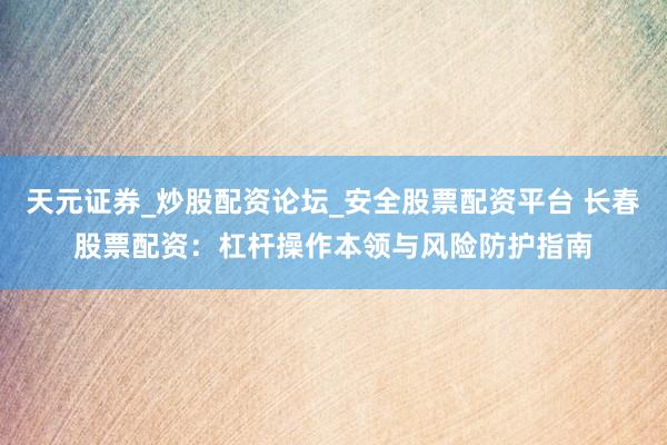 天元证券_炒股配资论坛_安全股票配资平台 长春股票配资：杠杆操作本领与风险防护指南