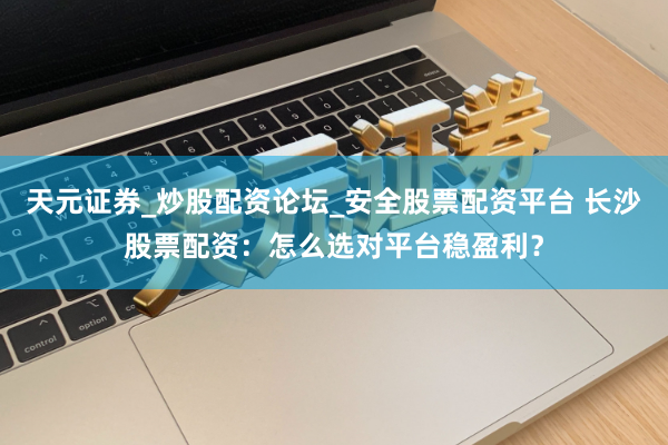 天元证券_炒股配资论坛_安全股票配资平台 长沙股票配资：怎么选对平台稳盈利？