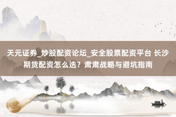 天元证券_炒股配资论坛_安全股票配资平台 长沙期货配资怎么选？肃肃战略与避坑指南