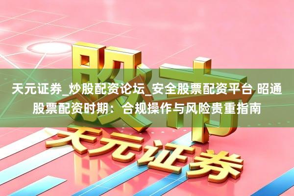 天元证券_炒股配资论坛_安全股票配资平台 昭通股票配资时期：合规操作与风险贵重指南