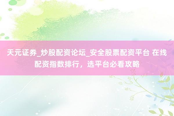 天元证券_炒股配资论坛_安全股票配资平台 在线配资指数排行，选平台必看攻略