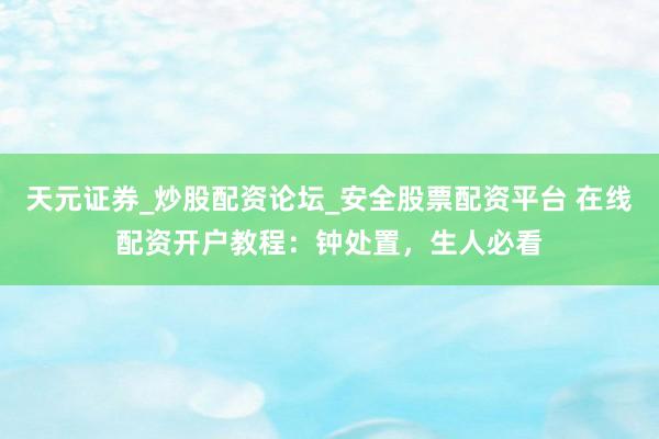 天元证券_炒股配资论坛_安全股票配资平台 在线配资开户教程：钟处置，生人必看