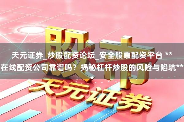 天元证券_炒股配资论坛_安全股票配资平台 **在线配资公司靠谱吗？揭秘杠杆炒股的风险与陷坑**