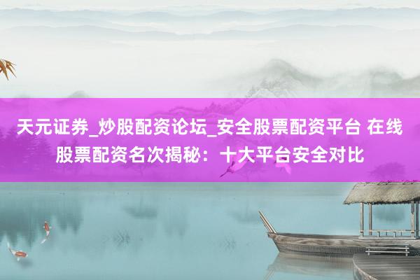 天元证券_炒股配资论坛_安全股票配资平台 在线股票配资名次揭秘：十大平台安全对比