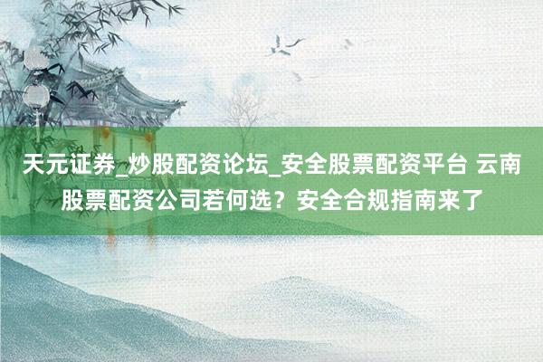 天元证券_炒股配资论坛_安全股票配资平台 云南股票配资公司若何选？安全合规指南来了