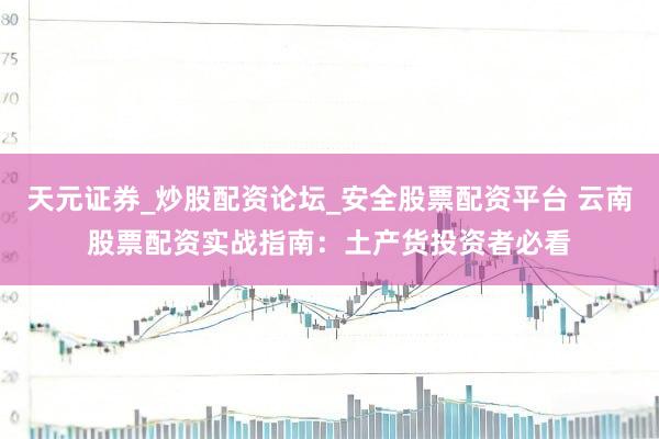 天元证券_炒股配资论坛_安全股票配资平台 云南股票配资实战指南：土产货投资者必看