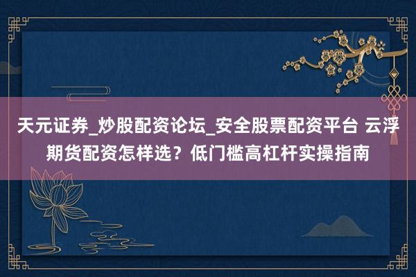 天元证券_炒股配资论坛_安全股票配资平台 云浮期货配资怎样选？低门槛高杠杆实操指南