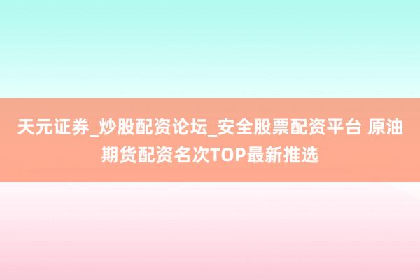 天元证券_炒股配资论坛_安全股票配资平台 原油期货配资名次TOP最新推选