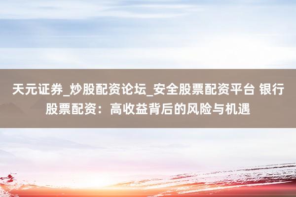 天元证券_炒股配资论坛_安全股票配资平台 银行股票配资：高收益背后的风险与机遇