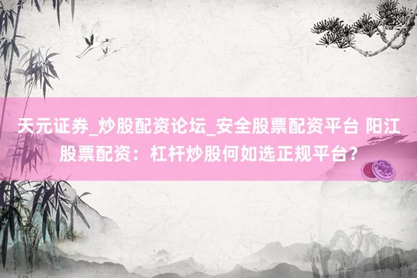 天元证券_炒股配资论坛_安全股票配资平台 阳江股票配资：杠杆炒股何如选正规平台？