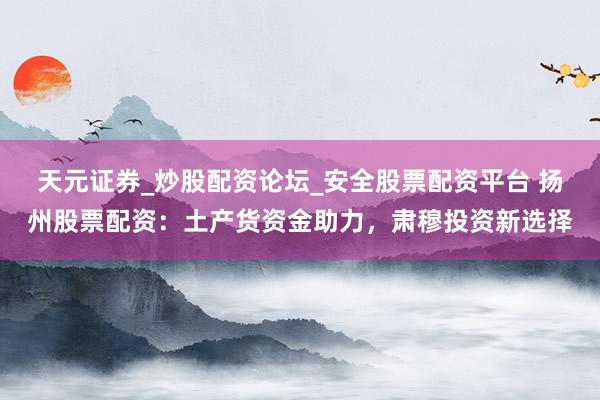 天元证券_炒股配资论坛_安全股票配资平台 扬州股票配资：土产货资金助力，肃穆投资新选择
