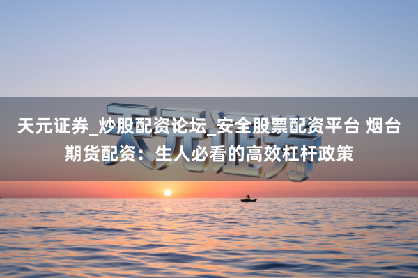 天元证券_炒股配资论坛_安全股票配资平台 烟台期货配资：生人必看的高效杠杆政策