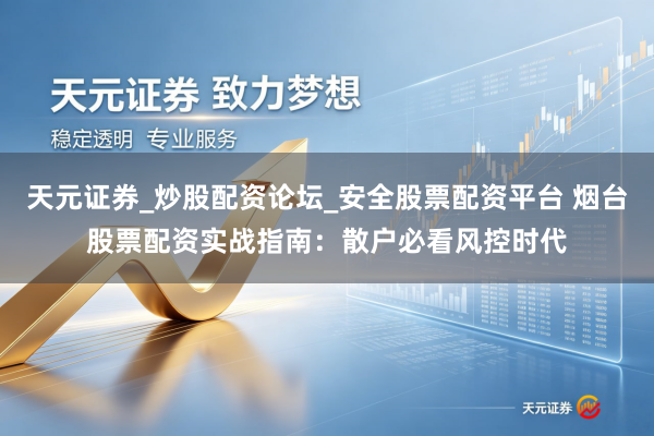 天元证券_炒股配资论坛_安全股票配资平台 烟台股票配资实战指南：散户必看风控时代