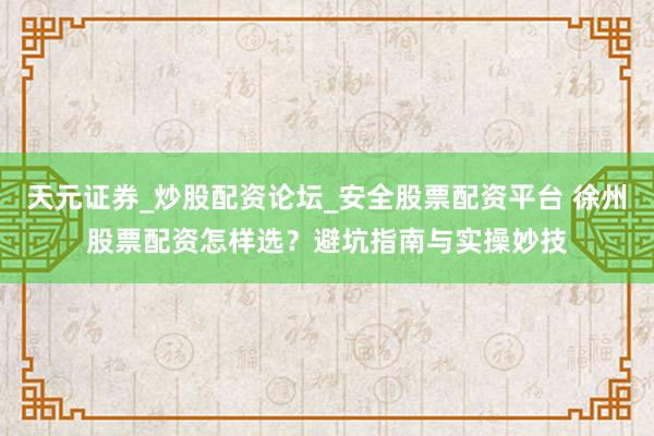 天元证券_炒股配资论坛_安全股票配资平台 徐州股票配资怎样选？避坑指南与实操妙技