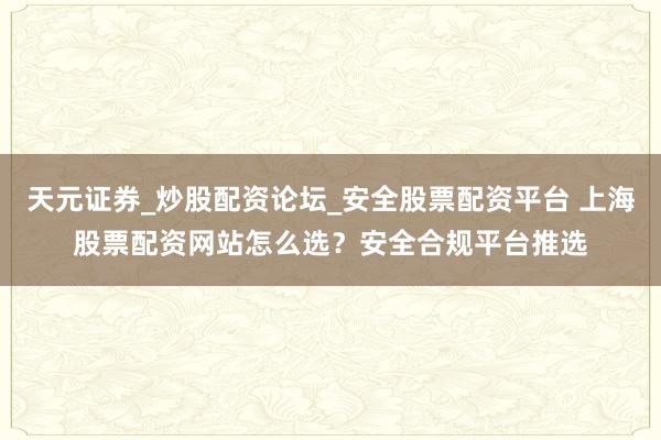天元证券_炒股配资论坛_安全股票配资平台 上海股票配资网站怎么选？安全合规平台推选