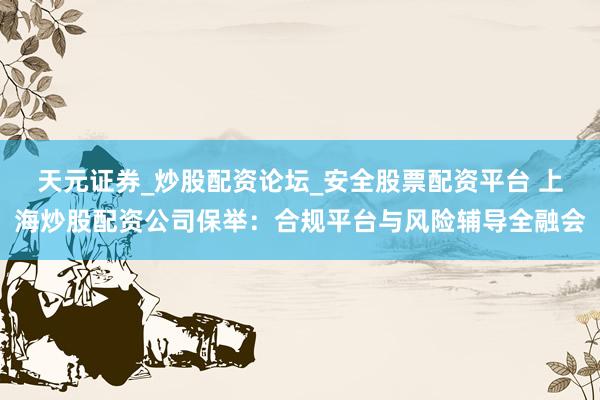 天元证券_炒股配资论坛_安全股票配资平台 上海炒股配资公司保举：合规平台与风险辅导全融会