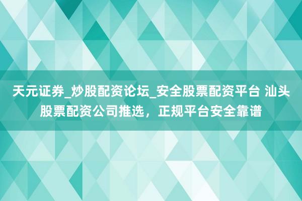 天元证券_炒股配资论坛_安全股票配资平台 汕头股票配资公司推选，正规平台安全靠谱