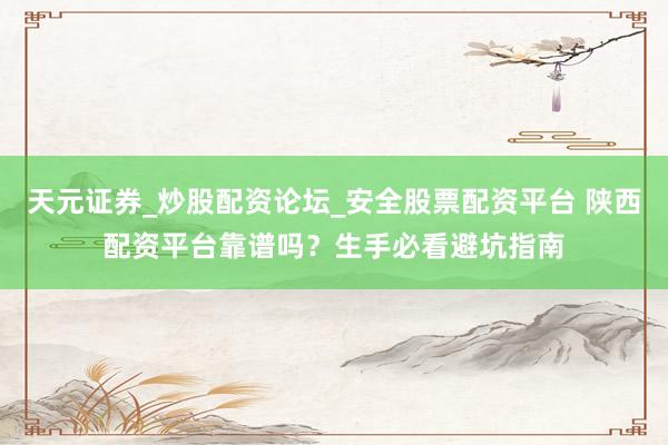 天元证券_炒股配资论坛_安全股票配资平台 陕西配资平台靠谱吗？生手必看避坑指南