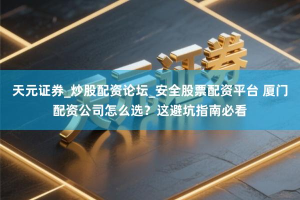 天元证券_炒股配资论坛_安全股票配资平台 厦门配资公司怎么选？这避坑指南必看