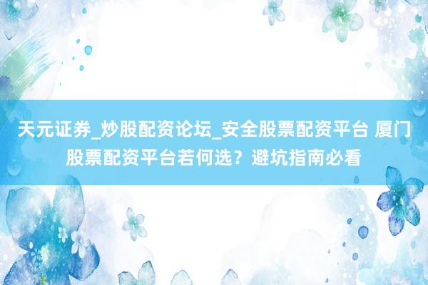 天元证券_炒股配资论坛_安全股票配资平台 厦门股票配资平台若何选？避坑指南必看