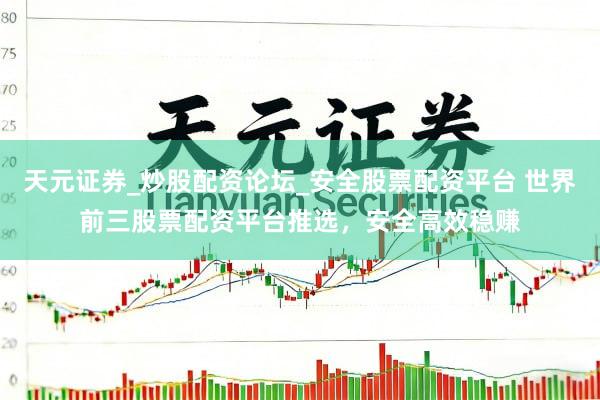 天元证券_炒股配资论坛_安全股票配资平台 世界前三股票配资平台推选，安全高效稳赚