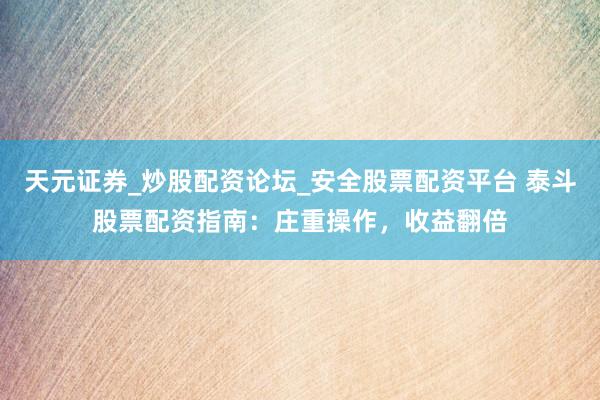 天元证券_炒股配资论坛_安全股票配资平台 泰斗股票配资指南：庄重操作，收益翻倍