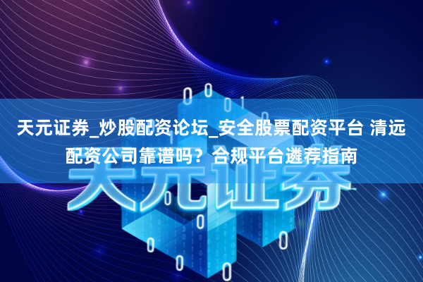天元证券_炒股配资论坛_安全股票配资平台 清远配资公司靠谱吗？合规平台遴荐指南