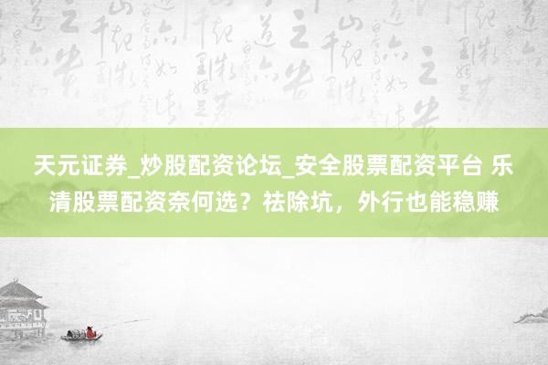 天元证券_炒股配资论坛_安全股票配资平台 乐清股票配资奈何选？祛除坑，外行也能稳赚