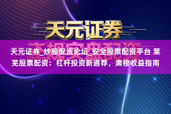 天元证券_炒股配资论坛_安全股票配资平台 莱芜股票配资：杠杆投资新遴荐，肃穆收益指南
