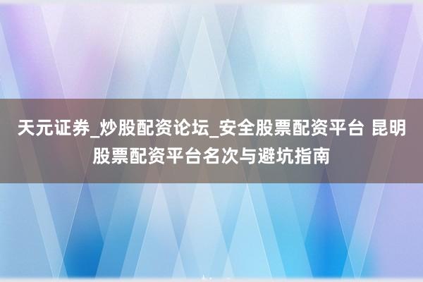 天元证券_炒股配资论坛_安全股票配资平台 昆明股票配资平台名次与避坑指南