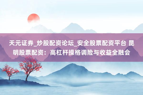 天元证券_炒股配资论坛_安全股票配资平台 昆明股票配资：高杠杆操格调险与收益全融会