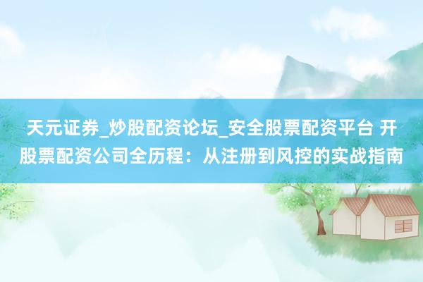 天元证券_炒股配资论坛_安全股票配资平台 开股票配资公司全历程：从注册到风控的实战指南
