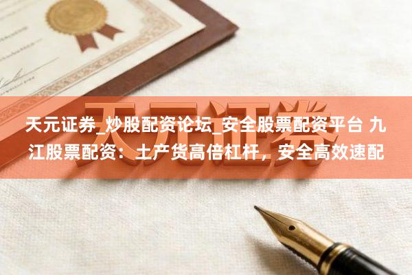 天元证券_炒股配资论坛_安全股票配资平台 九江股票配资：土产货高倍杠杆，安全高效速配